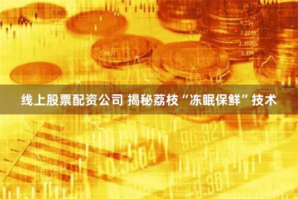 线上股票配资公司 揭秘荔枝“冻眠保鲜”技术