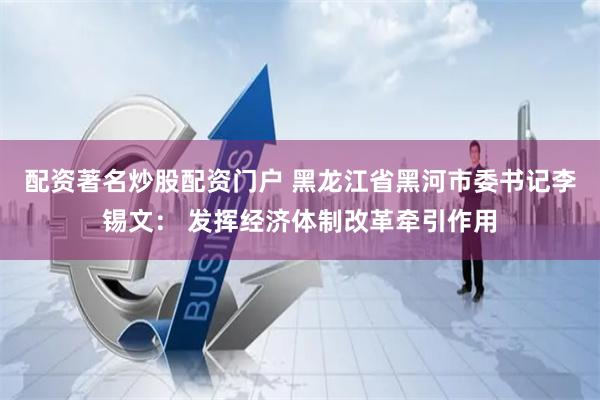 配资著名炒股配资门户 黑龙江省黑河市委书记李锡文： 发挥经济体制改革牵引作用