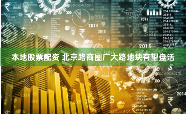 本地股票配资 北京路商圈广大路地块有望盘活