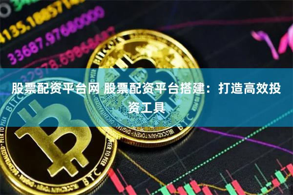 股票配资平台网 股票配资平台搭建：打造高效投资工具