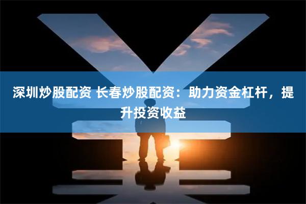 深圳炒股配资 长春炒股配资：助力资金杠杆，提升投资收益