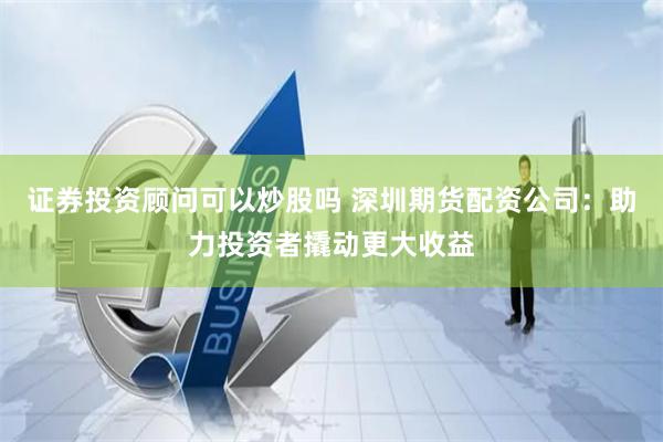 证券投资顾问可以炒股吗 深圳期货配资公司：助力投资者撬动更大收益