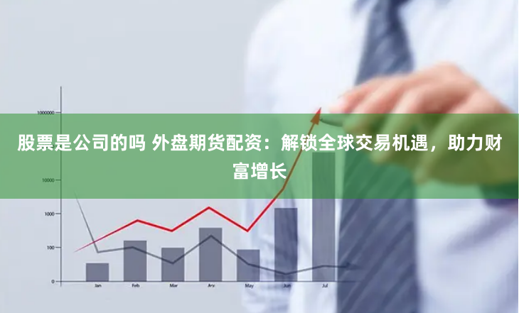 股票是公司的吗 外盘期货配资：解锁全球交易机遇，助力财富增长