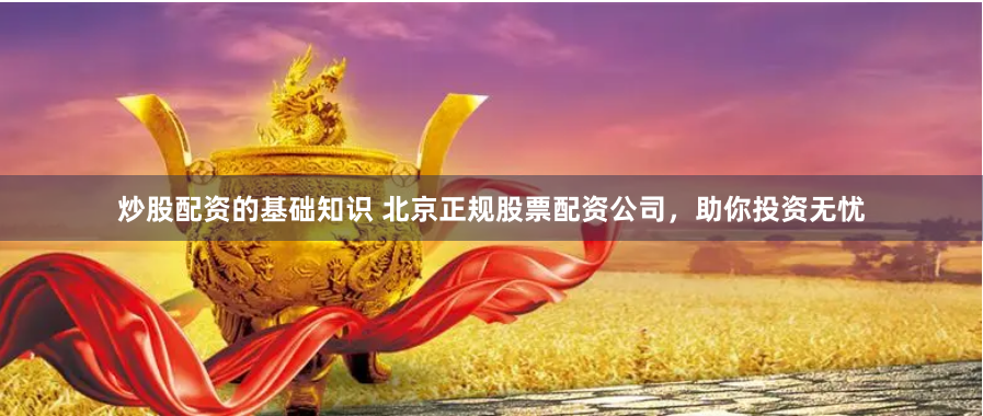 炒股配资的基础知识 北京正规股票配资公司，助你投资无忧