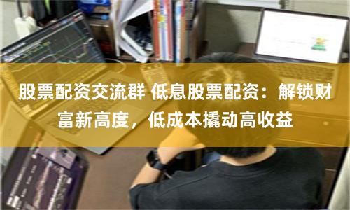 股票配资交流群 低息股票配资：解锁财富新高度，低成本撬动高收益