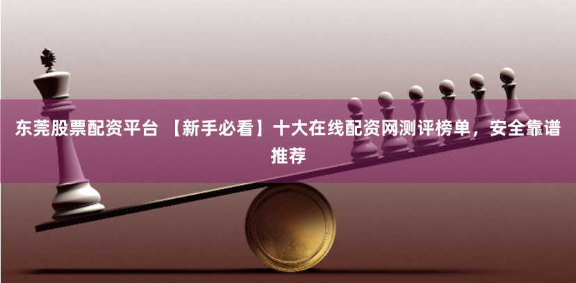 东莞股票配资平台 【新手必看】十大在线配资网测评榜单，安全靠谱推荐