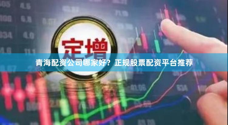 青海配资公司哪家好？正规股票配资平台推荐