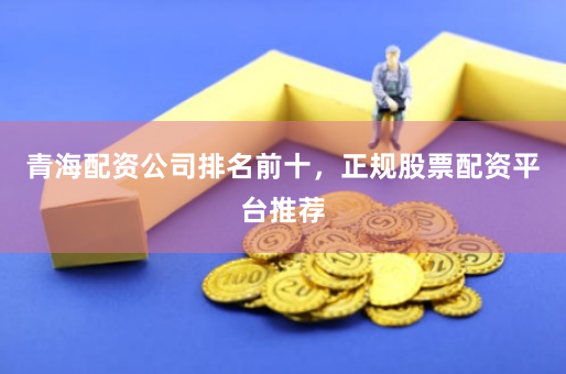 青海配资公司排名前十，正规股票配资平台推荐